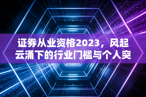 证券从业资格2023,风起云涌下的行业门槛与个人突围