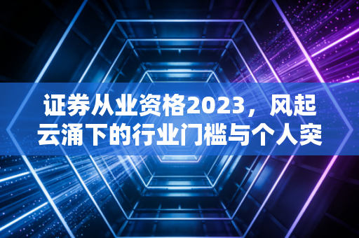证券从业资格2023，风起云涌下的行业门槛与个人突围