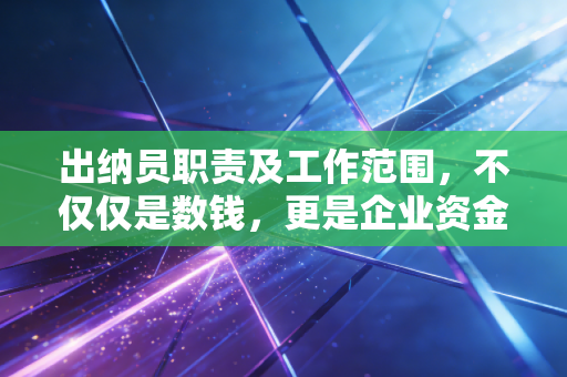 出纳员职责及工作范围，不仅仅是数钱，更是企业资金安全的守门人