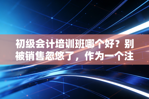 初级会计培训班哪个好？别被销售忽悠了，作为一个注会老炮，我想跟你掏心窝子聊聊