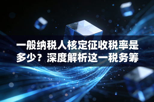 一般纳税人核定征收税率是多少?深度解析这一税务筹划的禁区与红利