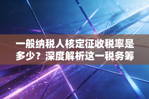 一般纳税人核定征收税率是多少？深度解析这一税务筹划的禁区与红利