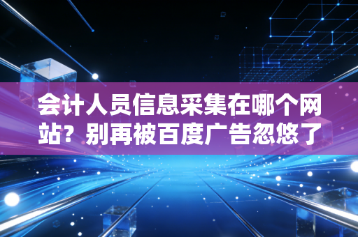 会计人员信息采集在哪个网站?别再被百度广告忽悠了,这篇实操指南带你避坑