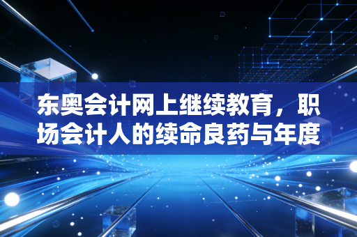 东奥会计网上继续教育,职场会计人的续命良药与年度必修课