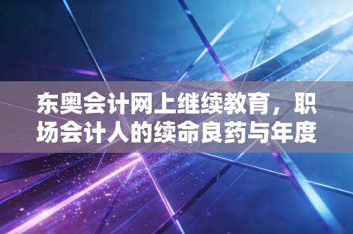 东奥会计网上继续教育,职场会计人的续命良药与年度必修课