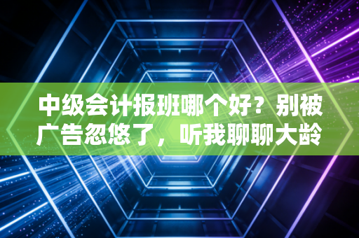 中级会计报班哪个好?别被广告忽悠了,听我聊聊大龄在职考生的真实选课心法
