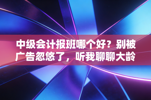 中级会计报班哪个好？别被广告忽悠了，听我聊聊大龄在职考生的真实选课心法