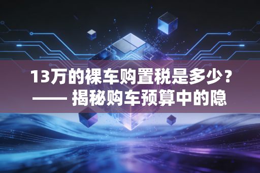 13万的裸车购置税是多少？—— 揭秘购车预算中的隐形刺客，一份CPA的财务建议