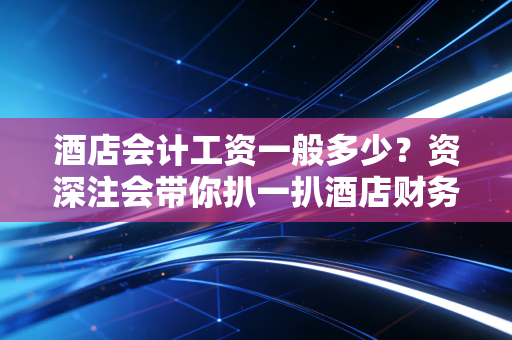 酒店会计工资一般多少？资深注会带你扒一扒酒店财务的真实收入与职场生态