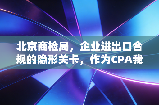 北京商检局,企业进出口合规的隐形关卡,作为CPA我不得不说的那些事儿