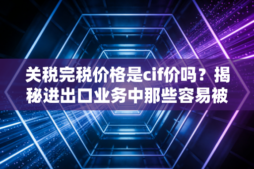 关税完税价格是cif价吗？揭秘进出口业务中那些容易被忽视的隐形价格