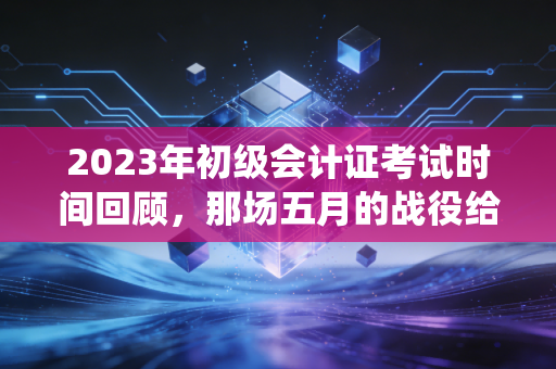 2023年初级会计证考试时间回顾，那场五月的战役给我们的启示