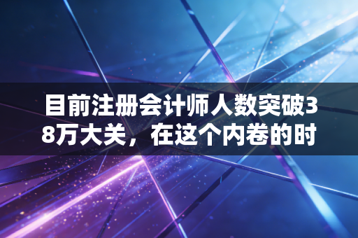 目前注册会计师人数突破38万大关，在这个内卷的时代，CPA还是那把金钥匙吗？