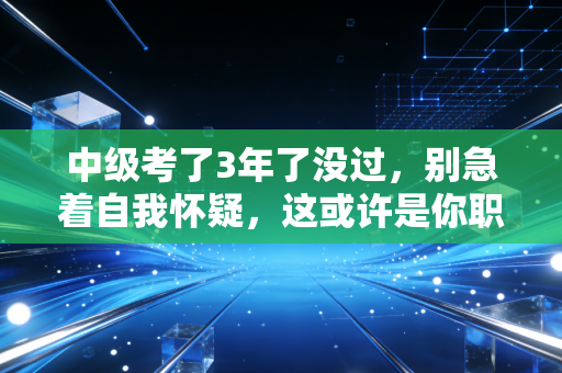 中级考了3年了没过，别急着自我怀疑，这或许是你职业生涯的一次深度复盘