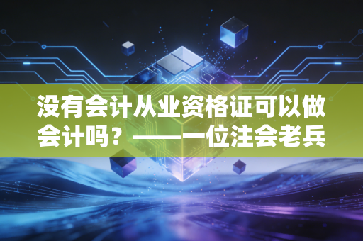 没有会计从业资格证可以做会计吗?——一位注会老兵的真心话与行业洞察