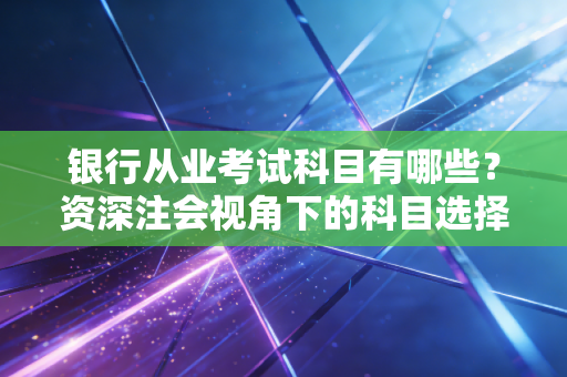 银行从业考试科目有哪些？资深注会视角下的科目选择与职业进阶全攻略