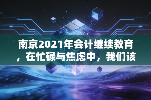 南京2021年会计继续教育，在忙碌与焦虑中，我们该如何找回职业的初心？