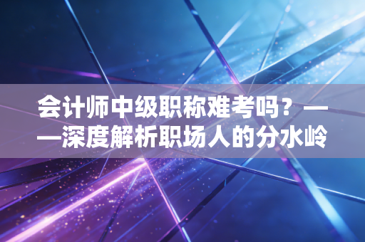会计师中级职称难考吗？——深度解析职场人的分水岭与突围战