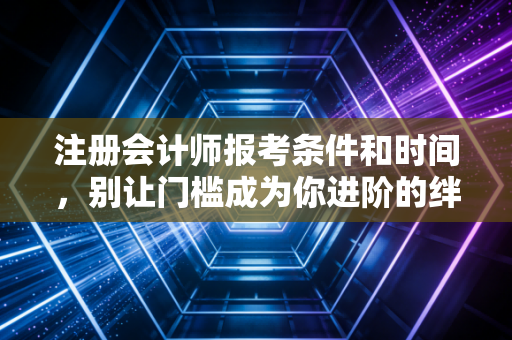 注册会计师报考条件和时间，别让门槛成为你进阶的绊脚石，2024年深度指南