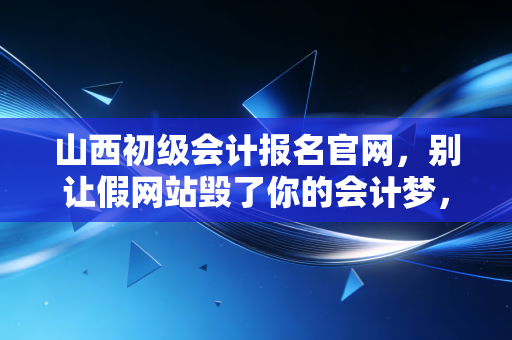 山西初级会计报名官网，别让假网站毁了你的会计梦，手把手教你搞定报名全流程