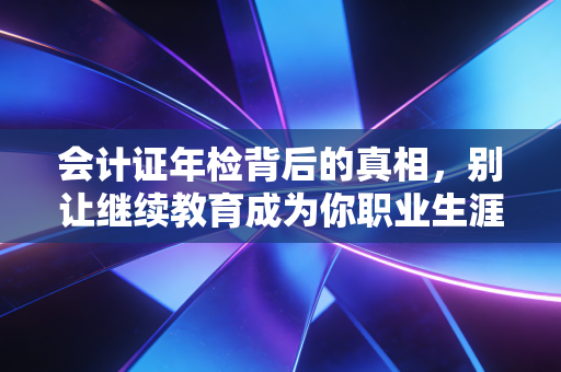 会计证年检背后的真相,别让继续教育成为你职业生涯的隐形炸弹
