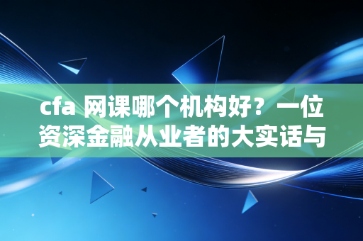 cfa 网课哪个机构好？一位资深金融从业者的大实话与避坑指南