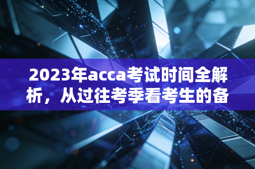 2023年acca考试时间全解析，从过往考季看考生的备考策略与心态调整