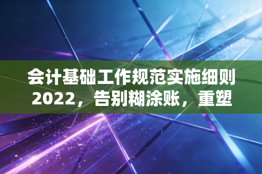 会计基础工作规范实施细则2022，告别糊涂账，重塑会计人的职业尊严