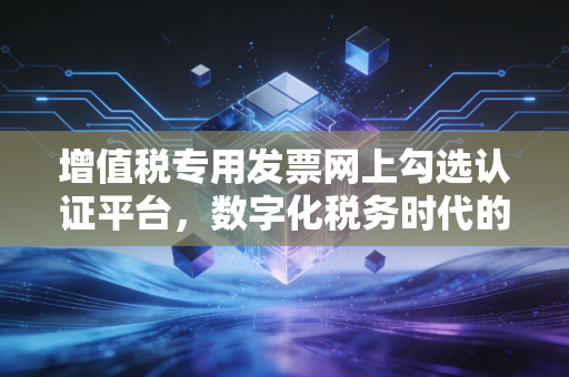增值税专用发票网上勾选认证平台,数字化税务时代的必修课与避坑指南
