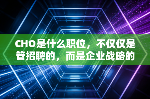 CHO是什么职位，不仅仅是管招聘的，而是企业战略的灵魂架构师