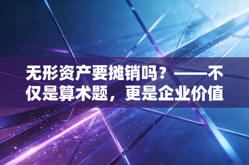 无形资产要摊销吗？——不仅是算术题，更是企业价值的体检表