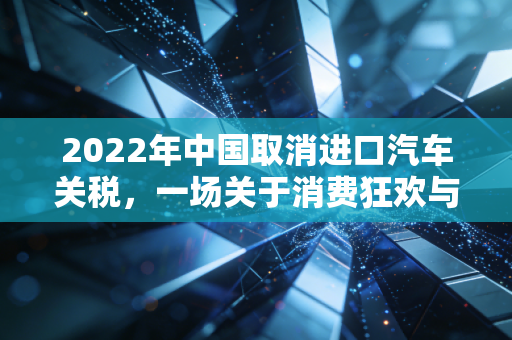 2022年中国取消进口汽车关税，一场关于消费狂欢与产业重塑的深度博弈