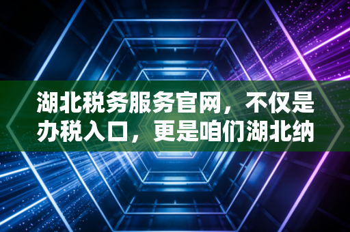 湖北税务服务官网，不仅是办税入口，更是咱们湖北纳税人的数字管家