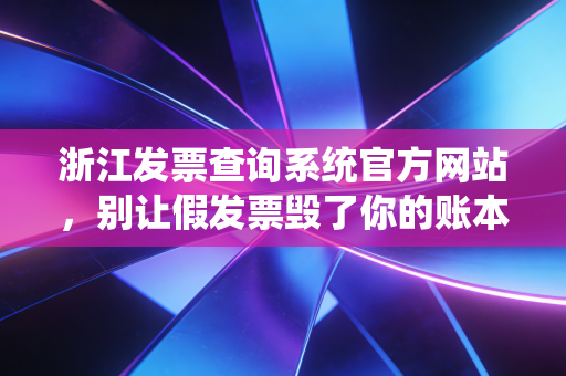 浙江发票查询系统官方网站，别让假发票毁了你的账本，老会计的实战避坑指南