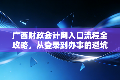 广西财政会计网入口流程全攻略，从登录到办事的避坑指南