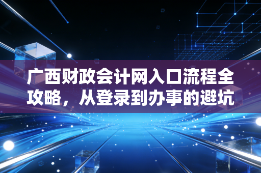 广西财政会计网入口流程全攻略，从登录到办事的避坑指南