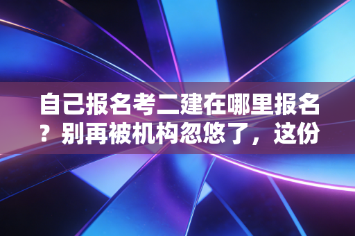 自己报名考二建在哪里报名？别再被机构忽悠了，这份保姆级攻略请收好
