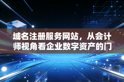 域名注册服务网站，从会计师视角看企业数字资产的门牌号与隐形价值