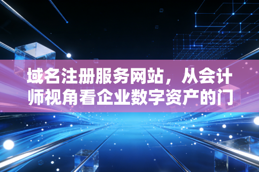 域名注册服务网站，从会计师视角看企业数字资产的门牌号与隐形价值