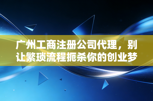 广州工商注册公司代理，别让繁琐流程扼杀你的创业梦，一位老会计的真心话