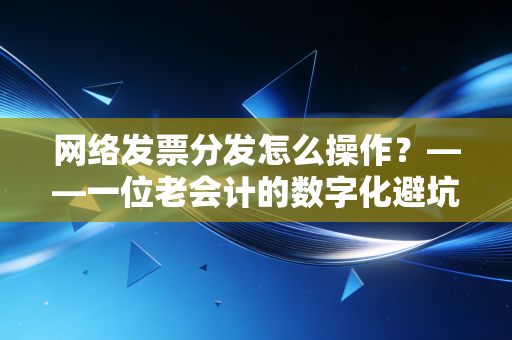 网络发票分发怎么操作？——一位老会计的数字化避坑指南与实践心得