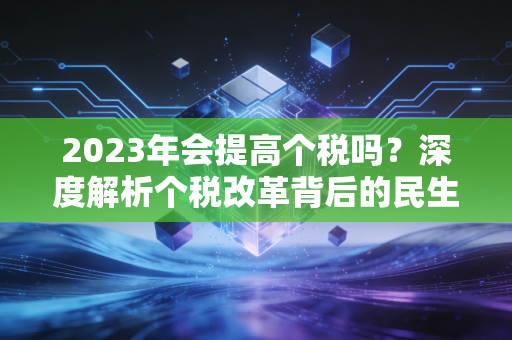 2023年会提高个税吗？深度解析个税改革背后的民生账单与职业洞察