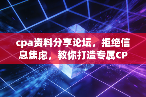 cpa资料分享论坛,拒绝信息焦虑,教你打造专属CPA通关武器库