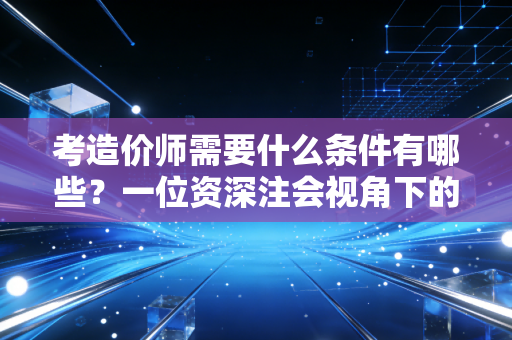 考造价师需要什么条件有哪些？一位资深注会视角下的深度解析与行业洞察