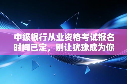 中级银行从业资格考试报名时间已定，别让犹豫成为你晋升路上的绊脚石