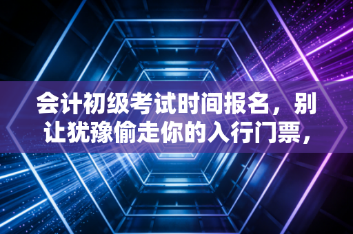 会计初级考试时间报名，别让犹豫偷走你的入行门票，聊聊这条路上的坑与光