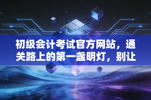 初级会计考试官方网站，通关路上的第一盏明灯，别让这些细节绊倒你