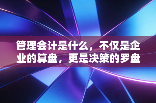 管理会计是什么，不仅是企业的算盘，更是决策的罗盘