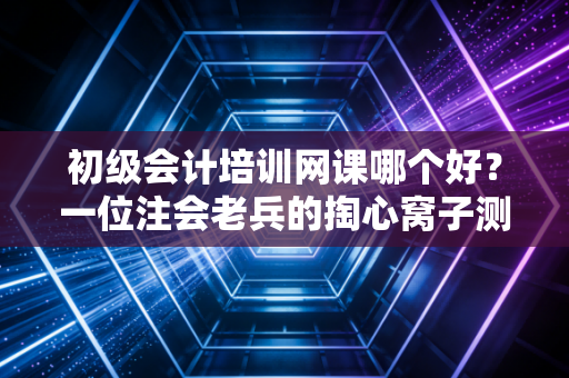 初级会计培训网课哪个好？一位注会老兵的掏心窝子测评与避坑指南
