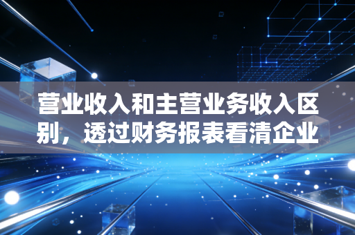 营业收入和主营业务收入区别,透过财务报表看清企业的真本事